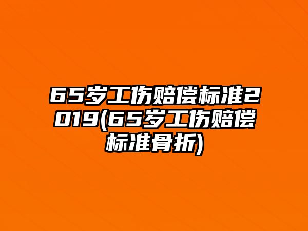 65歲工傷賠償標準2019(65歲工傷賠償標準骨折)