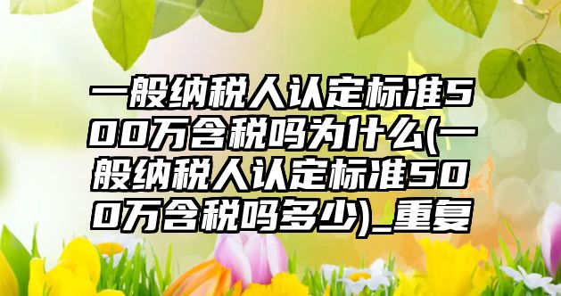 一般納稅人認定標準500萬含稅嗎為什么(一般納稅人認定標準500萬含稅嗎多少)_重復