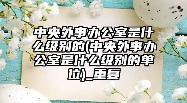 中央外事辦公室是什么級別的(中央外事辦公室是什么級別的單位)_重復(fù)