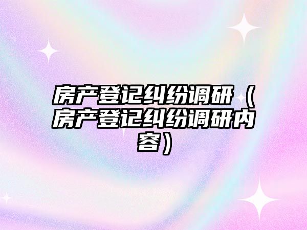 房產登記糾紛調研（房產登記糾紛調研內容）