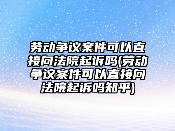 勞動爭議案件可以直接向法院起訴嗎(勞動爭議案件可以直接向法院起訴嗎知乎)