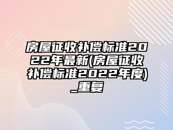 房屋征收補償標準2022年最新(房屋征收補償標準2022年度)_重復