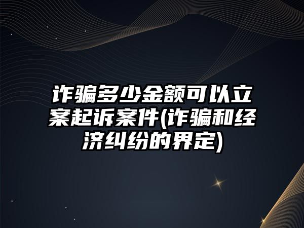 詐騙多少金額可以立案起訴案件(詐騙和經(jīng)濟糾紛的界定)