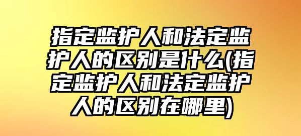 指定監護人和法定監護人的區別是什么(指定監護人和法定監護人的區別在哪里)