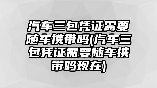 汽車三包憑證需要隨車攜帶嗎(汽車三包憑證需要隨車攜帶嗎現(xiàn)在)