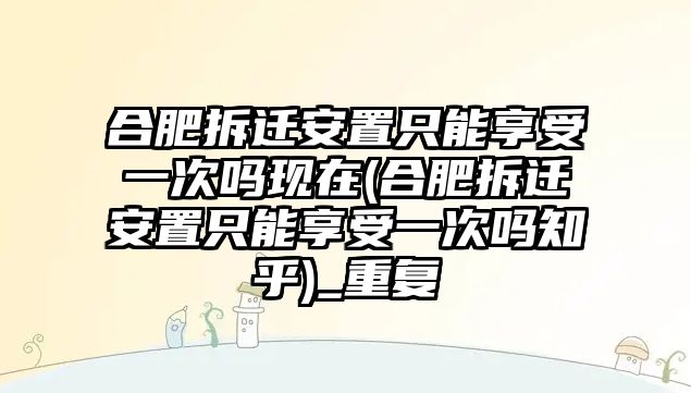 合肥拆遷安置只能享受一次嗎現在(合肥拆遷安置只能享受一次嗎知乎)_重復