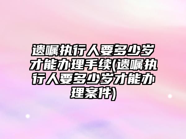 遺囑執行人要多少歲才能辦理手續(遺囑執行人要多少歲才能辦理案件)