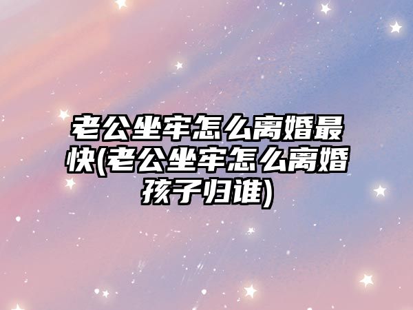 老公坐牢怎么離婚最快(老公坐牢怎么離婚孩子歸誰)