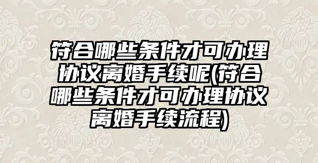 符合哪些條件才可辦理協議離婚手續呢(符合哪些條件才可辦理協議離婚手續流程)