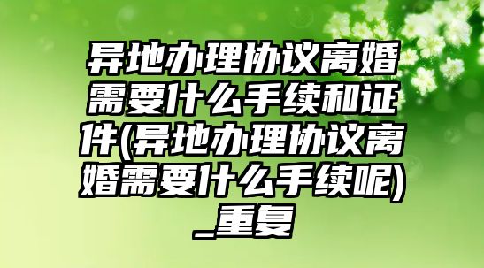 異地辦理協議離婚需要什么手續和證件(異地辦理協議離婚需要什么手續呢)_重復