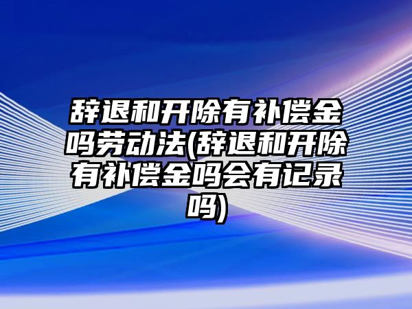 辭退和開除有補償金嗎勞動法(辭退和開除有補償金嗎會有記錄嗎)