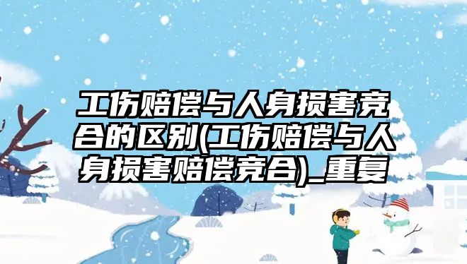 工傷賠償與人身損害競合的區別(工傷賠償與人身損害賠償競合)_重復