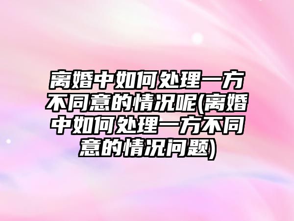 離婚中如何處理一方不同意的情況呢(離婚中如何處理一方不同意的情況問題)