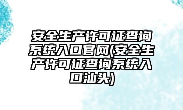 安全生產許可證查詢系統入口官網(安全生產許可證查詢系統入口汕頭)