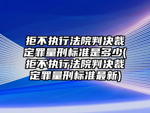 拒不執(zhí)行法院判決裁定罪量刑標準是多少(拒不執(zhí)行法院判決裁定罪量刑標準最新)