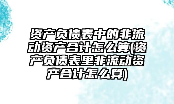 資產負債表中的非流動資產合計怎么算(資產負債表里非流動資產合計怎么算)