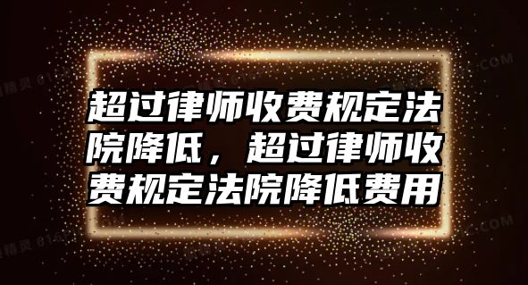 超過律師收費規定法院降低，超過律師收費規定法院降低費用