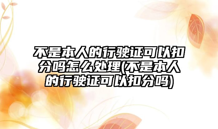 不是本人的行駛證可以扣分嗎怎么處理(不是本人的行駛證可以扣分嗎)