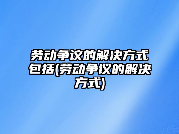 勞動爭議的解決方式包括(勞動爭議的解決方式)