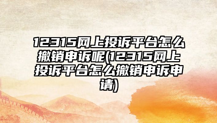 12315網(wǎng)上投訴平臺(tái)怎么撤銷(xiāo)申訴呢(12315網(wǎng)上投訴平臺(tái)怎么撤銷(xiāo)申訴申請(qǐng))