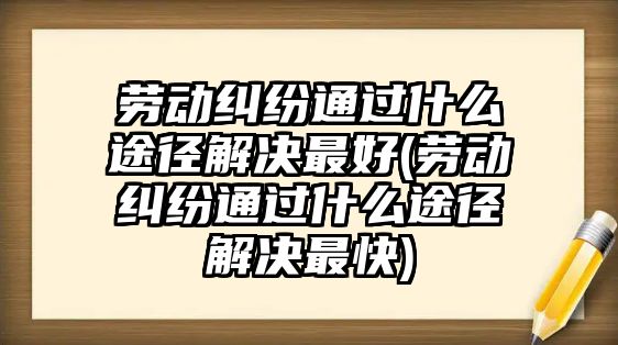 勞動糾紛通過什么途徑解決最好(勞動糾紛通過什么途徑解決最快)