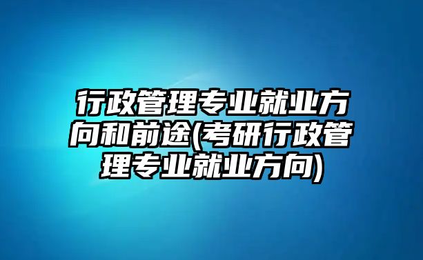 行政管理專業就業方向和前途(考研行政管理專業就業方向)