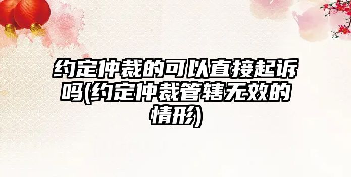 約定仲裁的可以直接起訴嗎(約定仲裁管轄無效的情形)