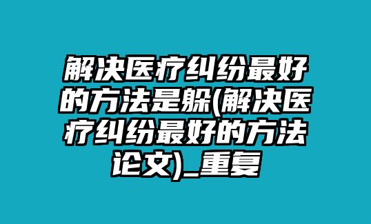 解決醫療糾紛最好的方法是躲(解決醫療糾紛最好的方法論文)_重復