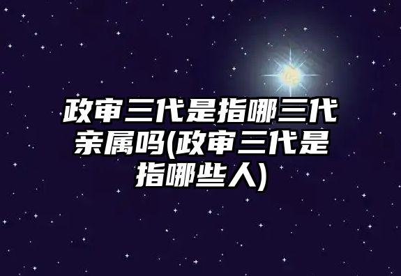 政審三代是指哪三代親屬嗎(政審三代是指哪些人)