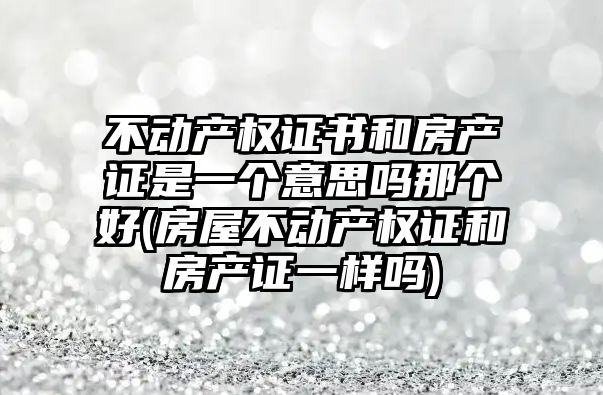 不動產權證書和房產證是一個意思嗎那個好(房屋不動產權證和房產證一樣嗎)