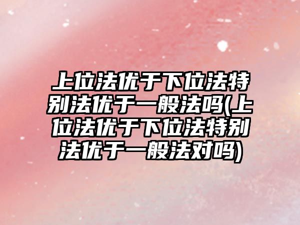 上位法優于下位法特別法優于一般法嗎(上位法優于下位法特別法優于一般法對嗎)