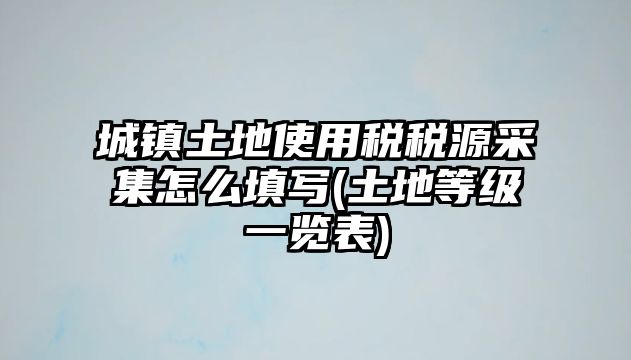 城鎮(zhèn)土地使用稅稅源采集怎么填寫(土地等級一覽表)