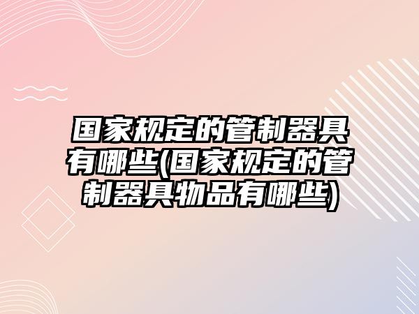 國家規(guī)定的管制器具有哪些(國家規(guī)定的管制器具物品有哪些)