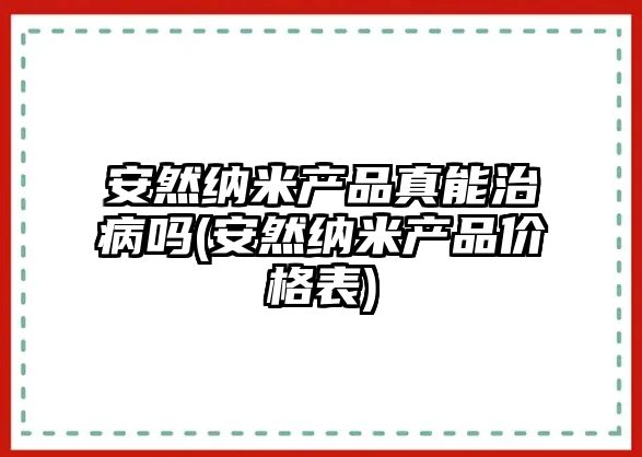 安然納米產品真能治病嗎(安然納米產品價格表)