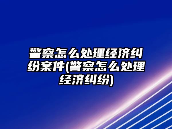 警察怎么處理經濟糾紛案件(警察怎么處理經濟糾紛)