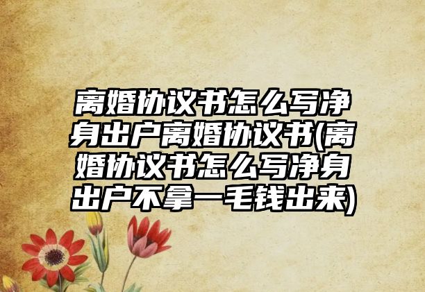 離婚協議書怎么寫凈身出戶離婚協議書(離婚協議書怎么寫凈身出戶不拿一毛錢出來)