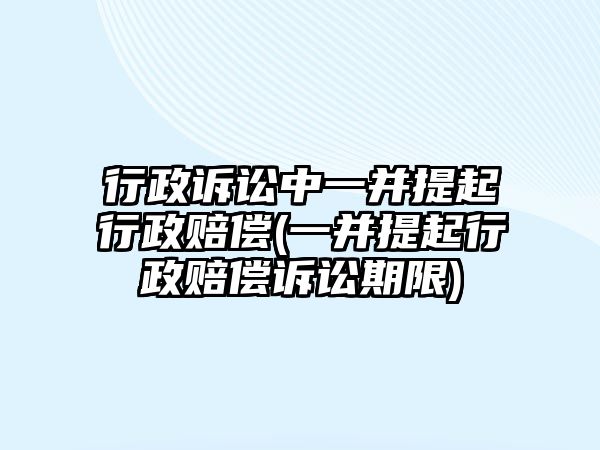 行政訴訟中一并提起行政賠償(一并提起行政賠償訴訟期限)