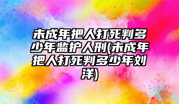 未成年把人打死判多少年監護人刑(未成年把人打死判多少年劉洋)