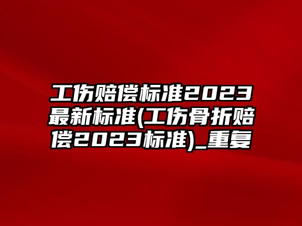 工傷賠償標準2023最新標準(工傷骨折賠償2023標準)_重復