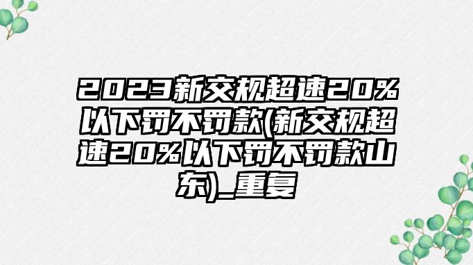 2023新交規超速20%以下罰不罰款(新交規超速20%以下罰不罰款山東)_重復