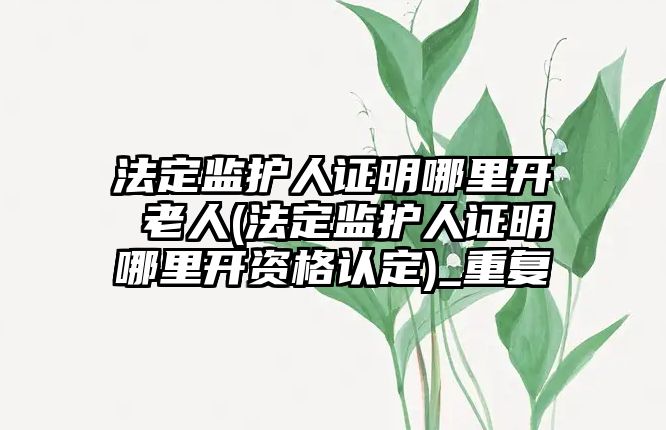 法定監護人證明哪里開 老人(法定監護人證明哪里開資格認定)_重復