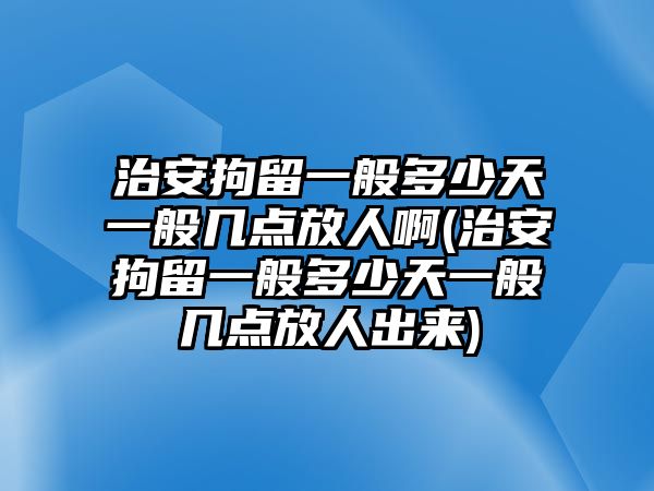 治安拘留一般多少天一般幾點放人啊(治安拘留一般多少天一般幾點放人出來)