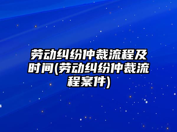 勞動糾紛仲裁流程及時間(勞動糾紛仲裁流程案件)