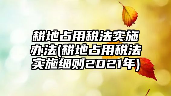 耕地占用稅法實施辦法(耕地占用稅法實施細則2021年)