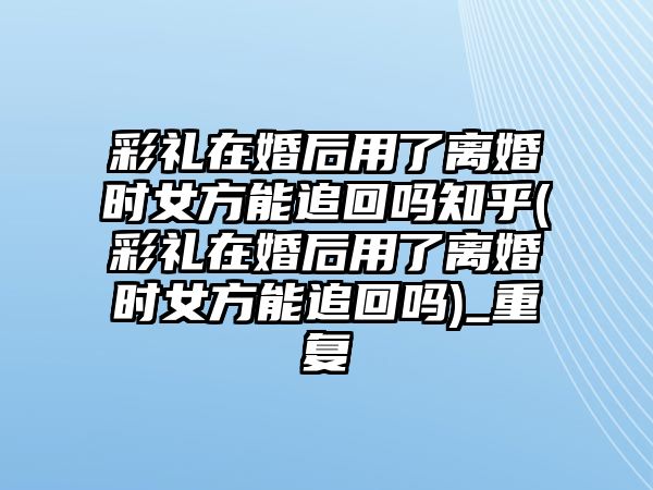 彩禮在婚后用了離婚時女方能追回嗎知乎(彩禮在婚后用了離婚時女方能追回嗎)_重復(fù)