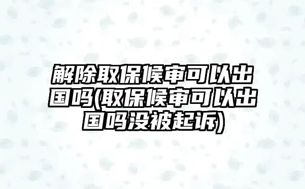 解除取保候審可以出國嗎(取保候審可以出國嗎沒被起訴)