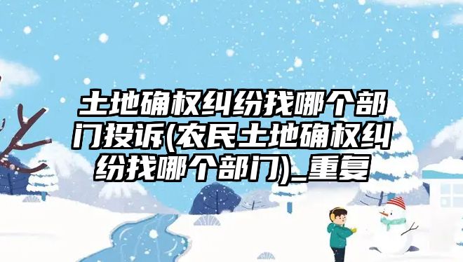 土地確權糾紛找哪個部門投訴(農民土地確權糾紛找哪個部門)_重復