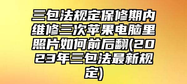 三包法規定保修期內維修三次蘋果電腦里照片如何前后翻(2023年三包法最新規定)