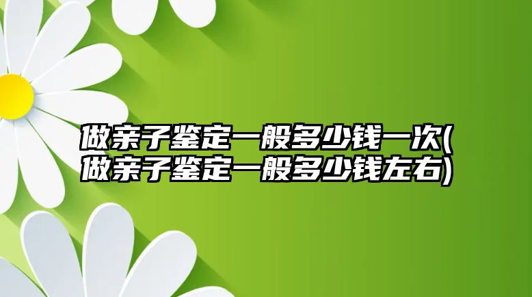 做親子鑒定一般多少錢一次(做親子鑒定一般多少錢左右)