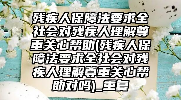 殘疾人保障法要求全社會對殘疾人理解尊重關心幫助(殘疾人保障法要求全社會對殘疾人理解尊重關心幫助對嗎)_重復